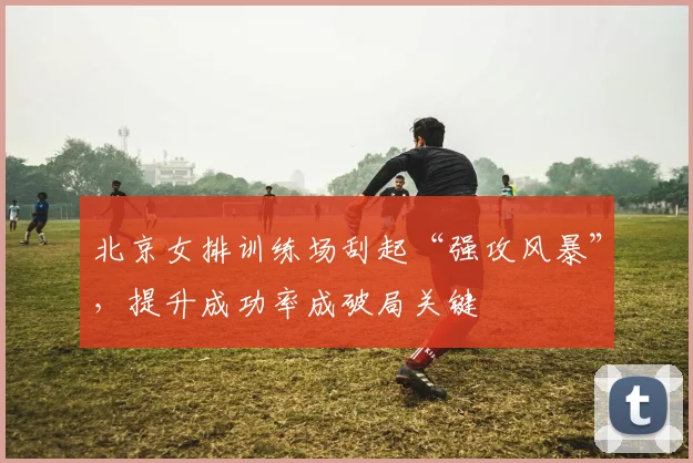 北京女排训练场刮起“强攻风暴”，提升成功率成破局关键 - 2026世界杯