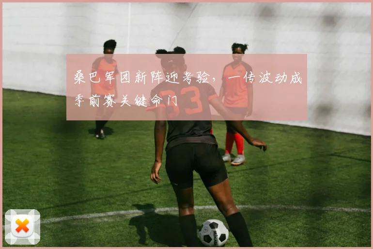 桑巴军团新阵迎考验,一传波动成季前赛关键命门