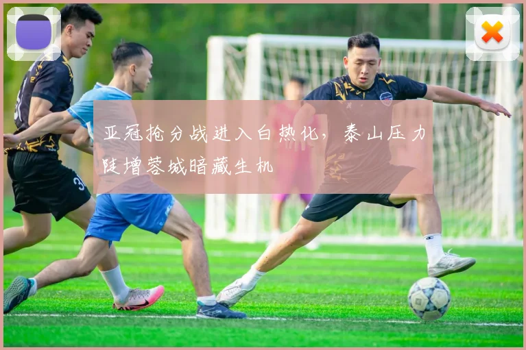 亚冠抢分战进入白热化,泰山压力陡增蓉城暗藏生机