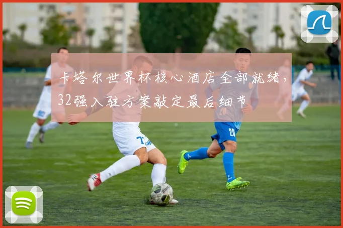 卡塔尔世界杯核心酒店全部就绪,32强入驻方案敲定最后细节