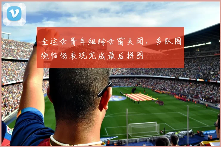 全运会青年组转会窗关闭，多队围绕临场表现完成最后拼图 - 2026世界杯