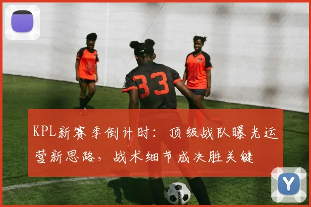KPL新赛季倒计时：顶级战队曝光运营新思路，战术细节成决胜关键