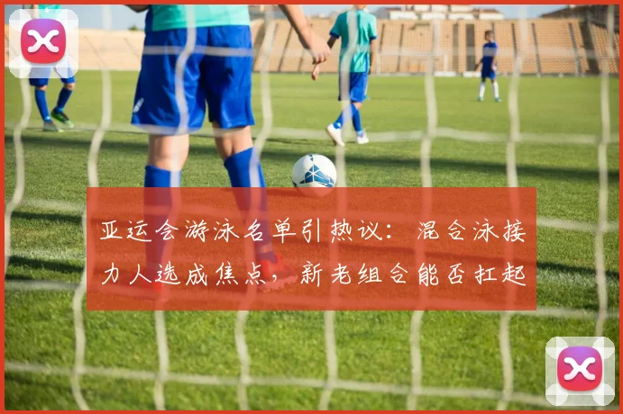 亚运会游泳名单引热议：混合泳接力人选成焦点，新老组合能否扛起夺金重任？ - 2026世界杯