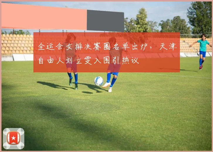 全运会女排决赛圈名单出炉，天津自由人刘立雯入围引热议 - 2026世界杯