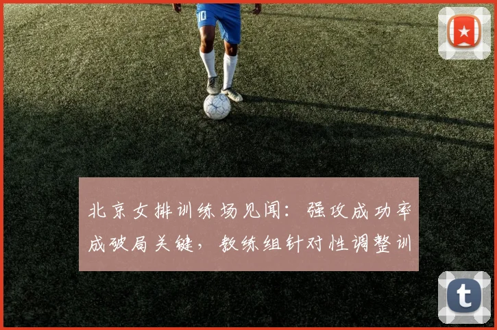 北京女排训练场见闻：强攻成功率成破局关键，教练组针对性调整训练重点 - 2026世界杯