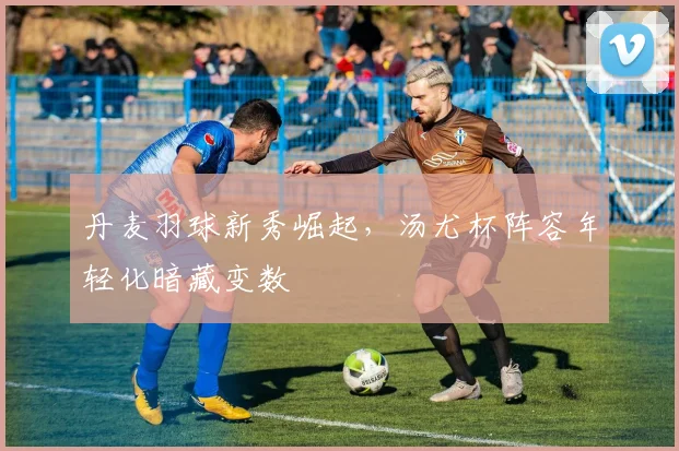 丹麦羽球新秀崛起，汤尤杯阵容年轻化暗藏变数