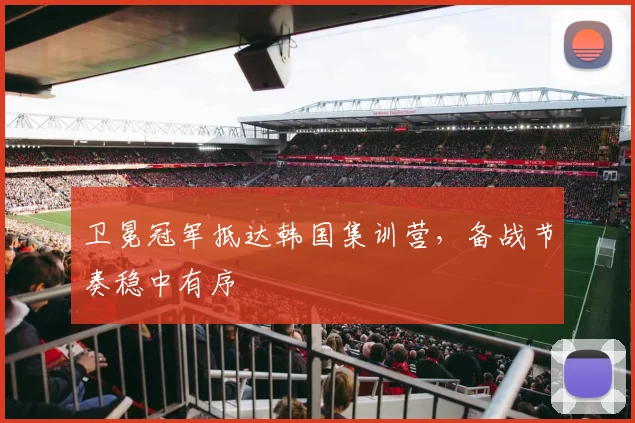 卫冕冠军抵达韩国集训营，备战节奏稳中有序 - 2026世界杯