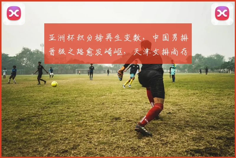 亚洲杯积分榜再生变数,中国男排晋级之路愈发崎岖,天津女排尚存希望