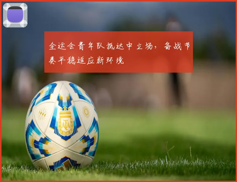全运会青年队抵达中立场，备战节奏平稳适应新环境 - 2026世界杯