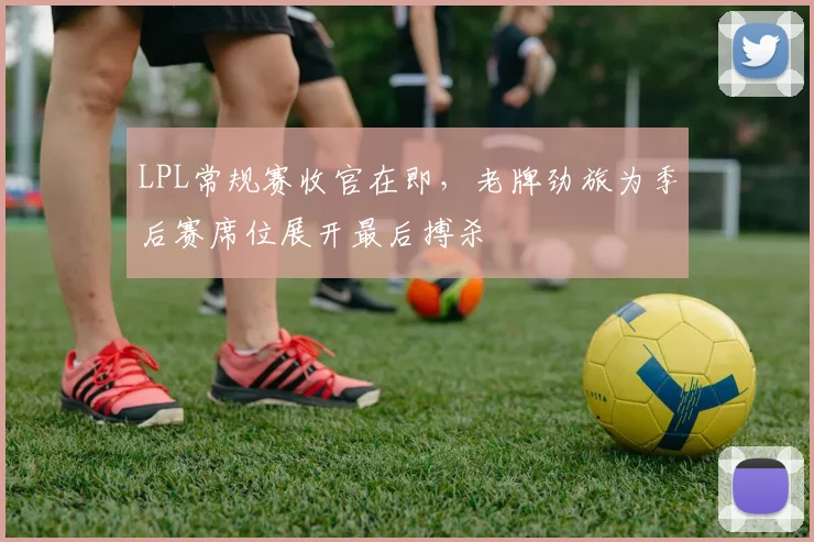 LPL常规赛收官在即，老牌劲旅为季后赛席位展开最后搏杀