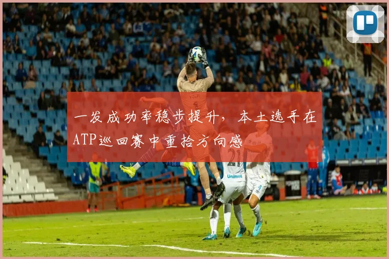 一发成功率稳步提升，本土选手在ATP巡回赛中重拾方向感