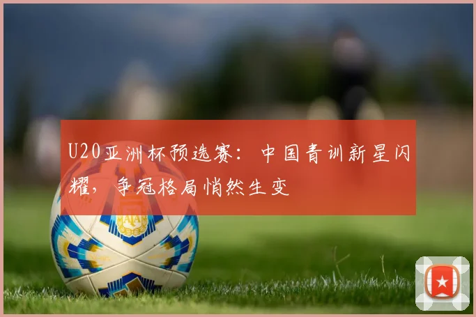 U20亚洲杯预选赛：中国青训新星闪耀，争冠格局悄然生变