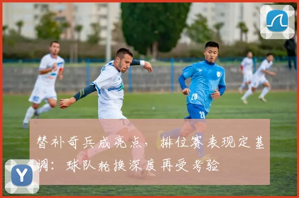 替补奇兵成亮点，排位赛表现定基调：球队轮换深度再受考验
