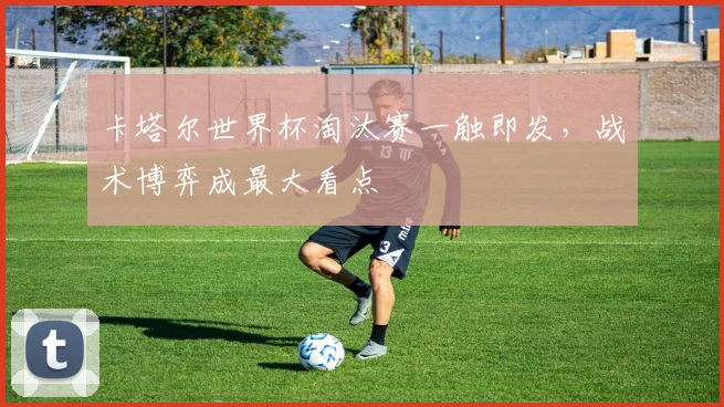 卡塔尔世界杯淘汰赛一触即发,战术博弈成最大看点