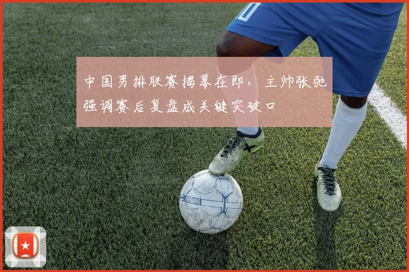 中国男排联赛揭幕在即，主帅张弛强调赛后复盘成关键突破口