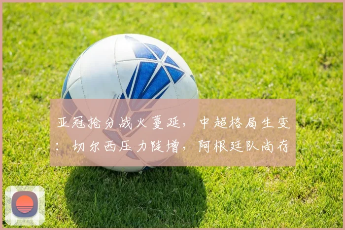 亚冠抢分战火蔓延，中超格局生变：切尔西压力陡增，阿根廷队尚存生机