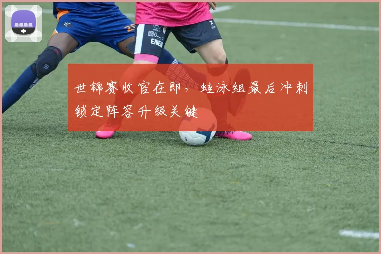 世锦赛收官在即，蛙泳组最后冲刺锁定阵容升级关键