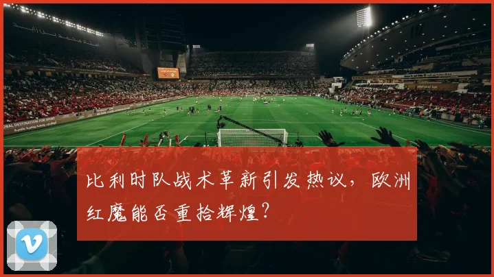 比利时队战术革新引发热议,欧洲红魔能否重拾辉煌?