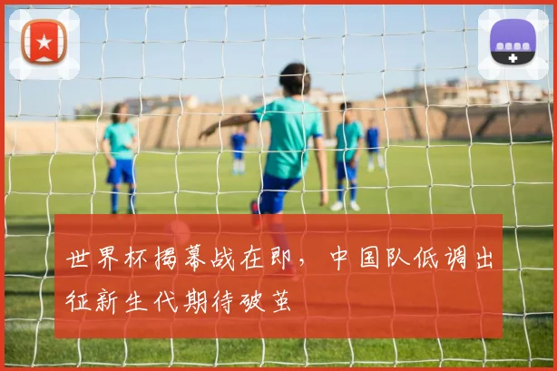 世界杯揭幕战在即，中国队低调出征新生代期待破茧