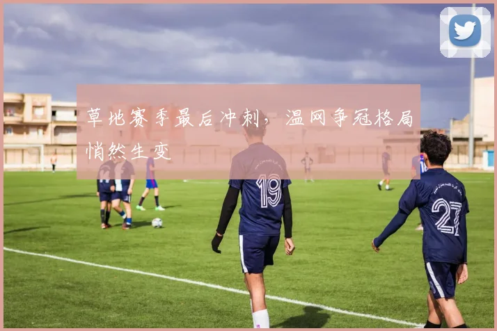 草地赛季最后冲刺，温网争冠格局悄然生变