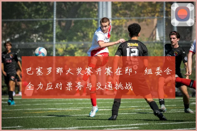 巴塞罗那大奖赛开赛在即，组委会全力应对票务与交通挑战