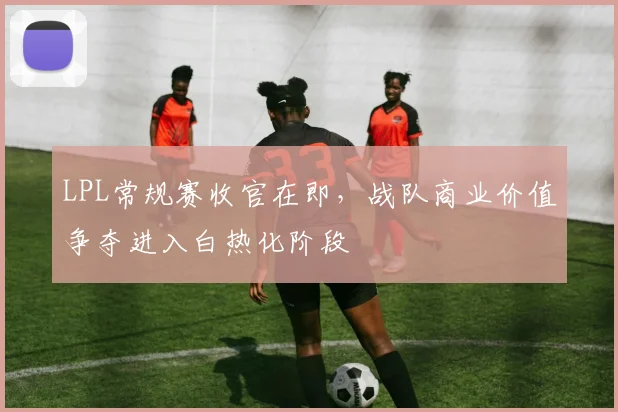 LPL常规赛收官在即,战队商业价值争夺进入白热化阶段