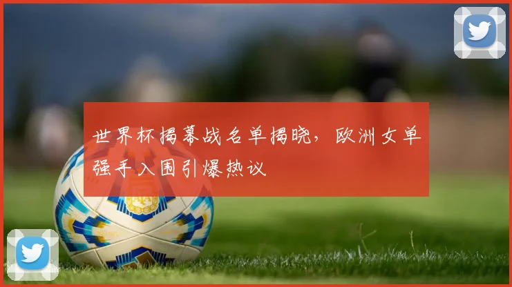 世界杯揭幕战名单揭晓，欧洲女单强手入围引爆热议