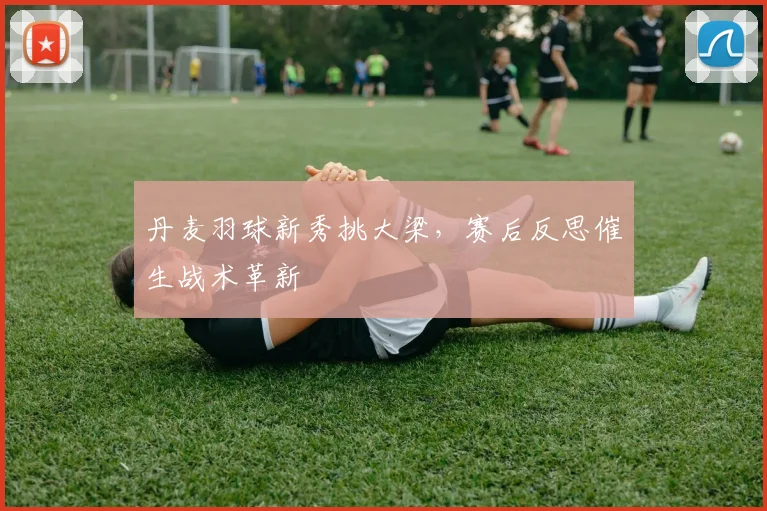 丹麦羽球新秀挑大梁,赛后反思催生战术革新