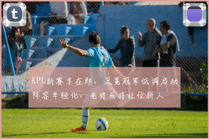 KPL新赛季在即,卫冕冠军低调启动阵容年轻化,老将或将让位新人