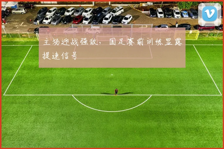 主场迎战强敌,国足赛前训练显露提速信号