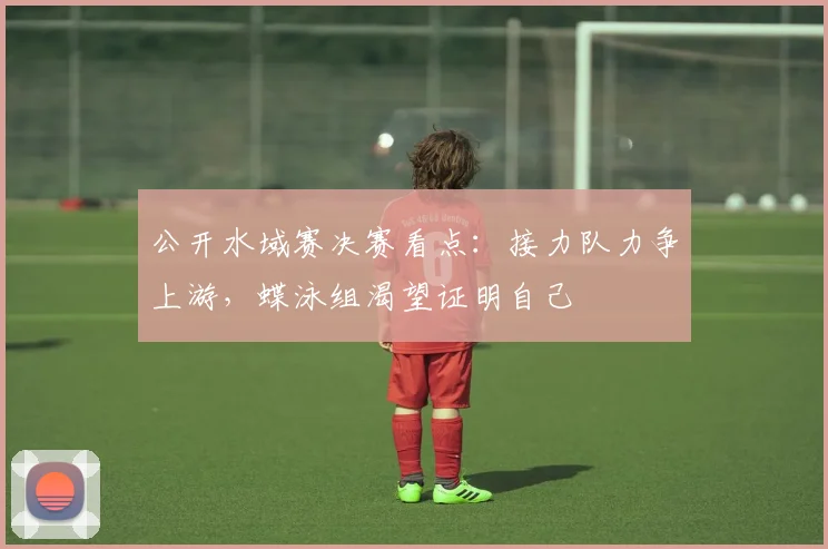 公开水域赛决赛看点：接力队力争上游，蝶泳组渴望证明自己 - 2026世界杯