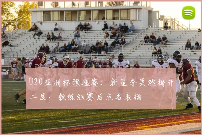 U20亚洲杯预选赛：新星李昊然梅开二度，教练组赛后点名表扬