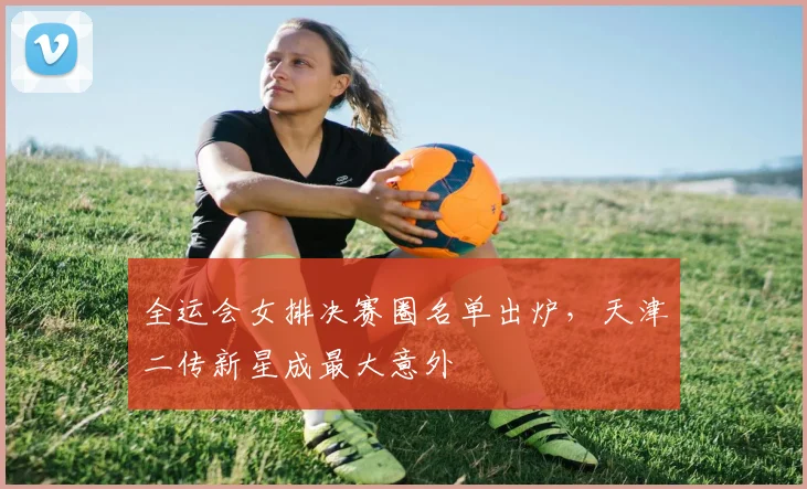 全运会女排决赛圈名单出炉，天津二传新星成最大意外 - 2026世界杯