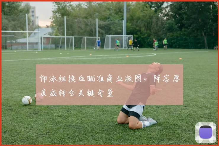 仰泳组换血瞄准商业版图，阵容厚度成转会关键考量 - 2026世界杯