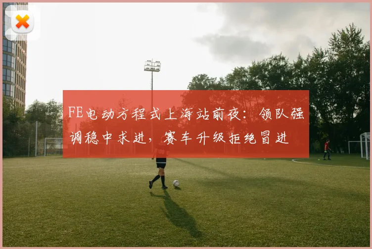 FE电动方程式上海站前夜：领队强调稳中求进，赛车升级拒绝冒进