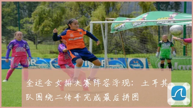 全运会女排决赛阵容浮现：土耳其队围绕二传手完成最后拼图 - 2026世界杯