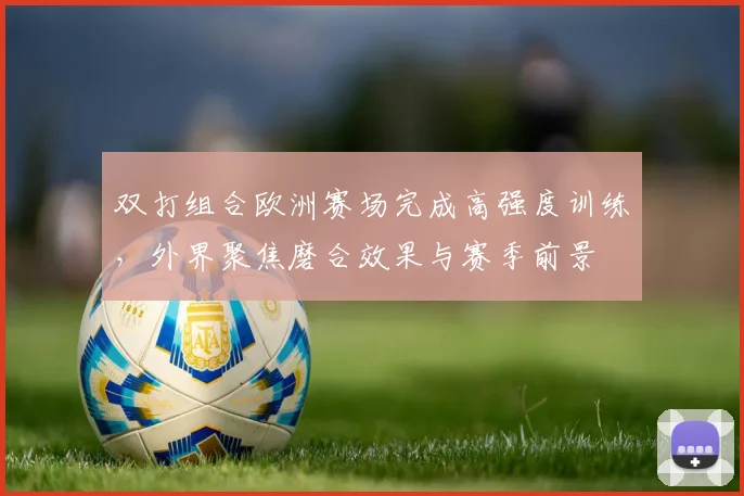双打组合欧洲赛场完成高强度训练,外界聚焦磨合效果与赛季前景
