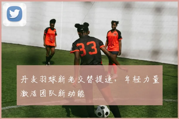 丹麦羽球新老交替提速，年轻力量激活团队新动能