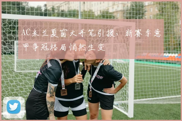 AC米兰夏窗大手笔引援，新赛季意甲争冠格局悄然生变